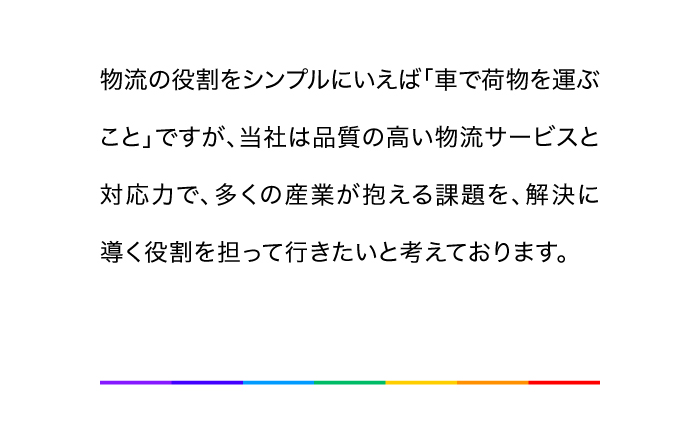物流の役割をシンプルにいえば「車で荷物を運ぶこと」ですが、当社は品質の高い物流サービスと対応力で、多くの産業が抱える課題を、解決に導く役割を担って行きたいと考えております。