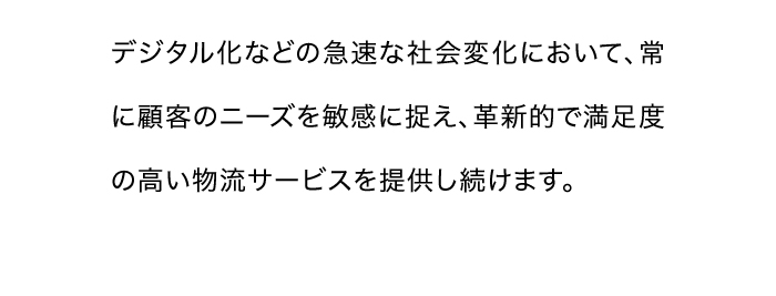 デジタル化などの急速な社会変化において、常に顧客のニーズを敏感に捉え、革新的で満足度の高い物流サービスを提供し続けます。